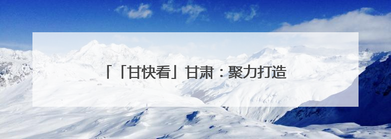 「甘快看」甘肃：聚力打造全国寒旱农业发展先行基地