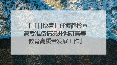 「甘快看」任振鹤检查高考准备情况并调研高等教育高质量发展工作