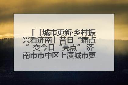 「城市更新·乡村振兴看济南」昔日“痛点”变今日“亮点” 济南市市中区上演城市更新“三部曲”