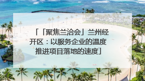 「聚焦兰洽会」兰州经开区：以服务企业的温度推进项目落地的速度