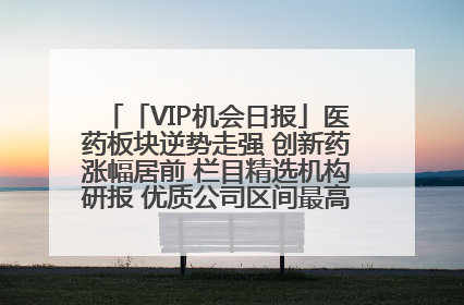 「VIP机会日报」医药板块逆势走强 创新药涨幅居前 栏目精选机构研报 优质公司区间最高涨34.9%