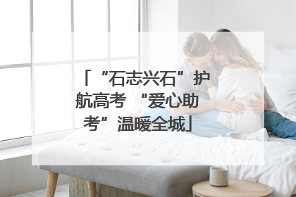 “石志兴石”护航高考 “爱心助考”温暖全城