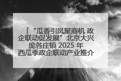“瓜香引凤聚商机 政企联动促发展”北京大兴庞各庄镇 2025 年西瓜季政企联动产业推介活动圆满举行
