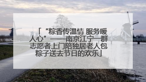 “粽香传温情 服务暖人心”——南京江宁一群志愿者上门陪独居老人包粽子送去节日的欢乐