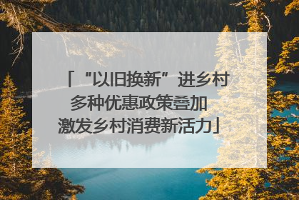 “以旧换新”进乡村 多种优惠政策叠加 激发乡村消费新活力
