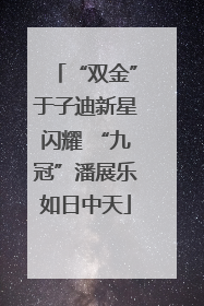 “双金”于子迪新星闪耀 “九冠”潘展乐如日中天