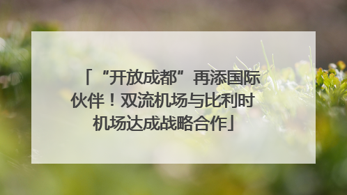 “开放成都”再添国际伙伴！双流机场与比利时机场达成战略合作
