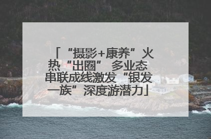 “摄影+康养”火热“出圈” 多业态串联成线激发“银发一族”深度游潜力