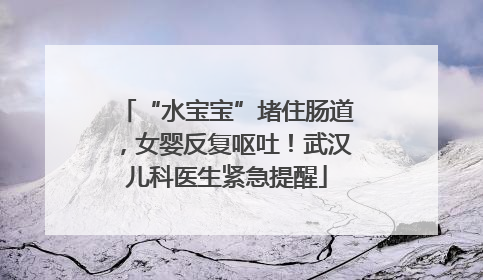 “水宝宝”堵住肠道，女婴反复呕吐！武汉儿科医生紧急提醒