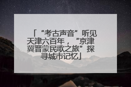 “考古声音”听见天津六百年，“京津冀晋蒙民歌之旅”探寻城市记忆