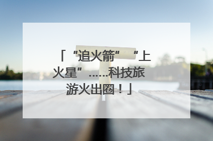 “追火箭”“上火星”……科技旅游火出圈！