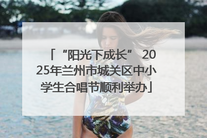 “阳光下成长” 2025年兰州市城关区中小学生合唱节顺利举办