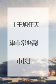 王旭任天津市常务副市长