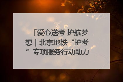 爱心送考 护航梦想｜北京地铁“护考”专项服务行动助力考生无忧赴考