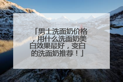 男士洗面奶价格，用什么洗面奶美白效果最好，变白的洗面奶推荐！