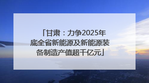 甘肃：力争2025年底全省新能源及新能源装备制造产值超千亿元