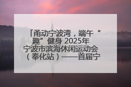 甬动宁波湾，端午“趣”健身 2025年宁波市滨海休闲运动会（奉化站）——首届宁波湾海洋运动会盛