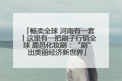 畅卖全球 河南有一套丨这里有一把刷子行销全球 鹿邑化妆刷：“刷”出美丽经济新世界