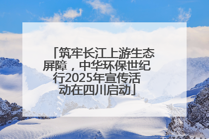 筑牢长江上游生态屏障，中华环保世纪行2025年宣传活动在四川启动