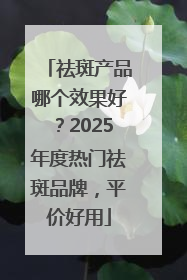 祛斑产品哪个效果好？2025年度热门祛斑品牌，平价好用