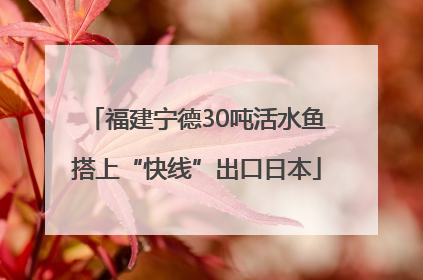 福建宁德30吨活水鱼搭上“快线”出口日本