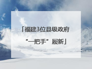 福建3位县级政府“一把手”履新