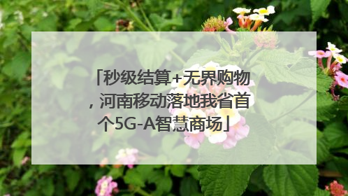 秒级结算+无界购物，河南移动落地我省首个5G-A智慧商场