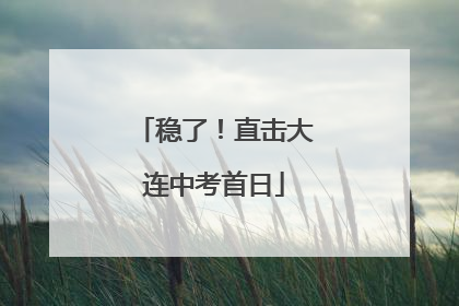 稳了！直击大连中考首日