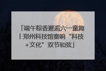 端午粽香邂逅六一童趣丨郑州科技馆奏响“科技+文化”双节和弦