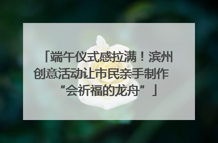端午仪式感拉满！滨州创意活动让市民亲手制作“会祈福的龙舟”