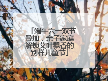 端午六一双节叠加，亲子家庭解锁艾叶飘香的别样儿童节