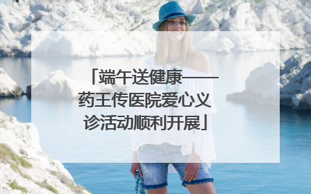端午送健康——药王传医院爱心义诊活动顺利开展
