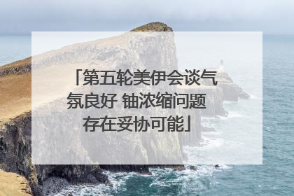 第五轮美伊会谈气氛良好 铀浓缩问题存在妥协可能