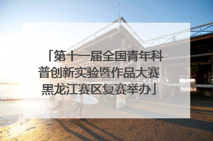 第十一届全国青年科普创新实验暨作品大赛黑龙江赛区复赛举办