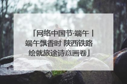 网络中国节·端午丨端午飘香时 陕西铁路绘就旅途诗意画卷