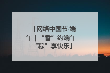 网络中国节·端午｜“香”约端午 “粽”享快乐