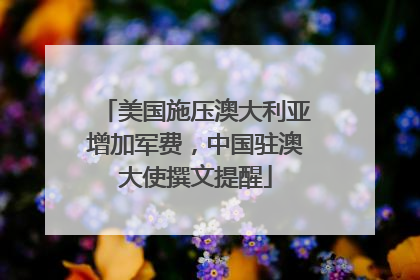 美国施压澳大利亚增加军费，中国驻澳大使撰文提醒