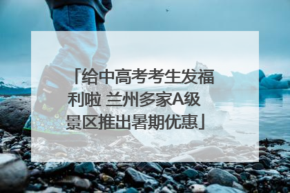 给中高考考生发福利啦 兰州多家A级景区推出暑期优惠