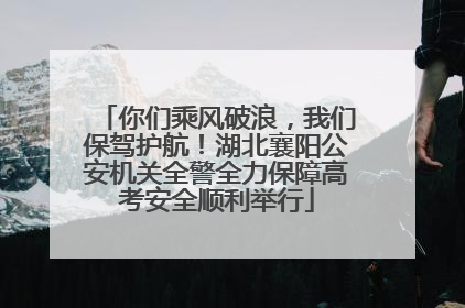 你们乘风破浪，我们保驾护航！湖北襄阳公安机关全警全力保障高考安全顺利举行