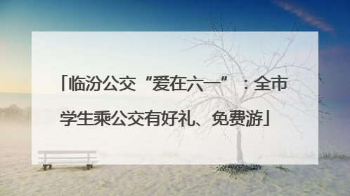 临汾公交“爱在六一”：全市学生乘公交有好礼、免费游