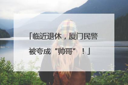 临近退休，厦门民警被夸成“帅哥”！