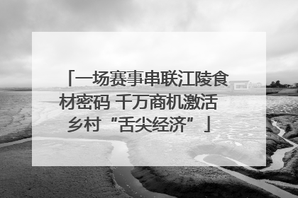 一场赛事串联江陵食材密码 千万商机激活乡村“舌尖经济”