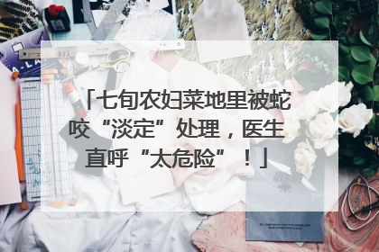 七旬农妇菜地里被蛇咬“淡定”处理，医生直呼“太危险”！