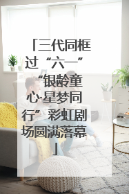 三代同框过“六一” “银龄童心·星梦同行”彩虹剧场圆满落幕
