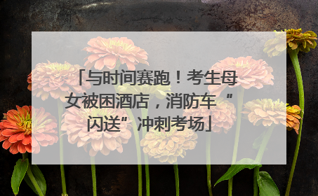 与时间赛跑！考生母女被困酒店，消防车“闪送”冲刺考场
