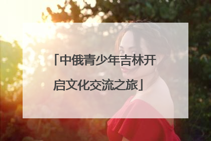 中俄青少年吉林开启文化交流之旅