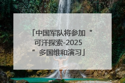 中国军队将参加“可汗探索-2025”多国维和演习