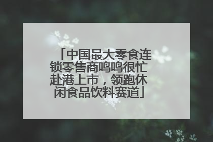 中国最大零食连锁零售商鸣鸣很忙赴港上市，领跑休闲食品饮料赛道