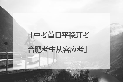 中考首日平稳开考 合肥考生从容应考