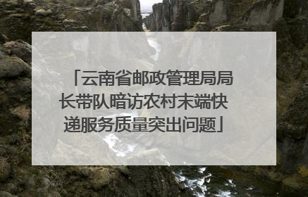 云南省邮政管理局局长带队暗访农村末端快递服务质量突出问题